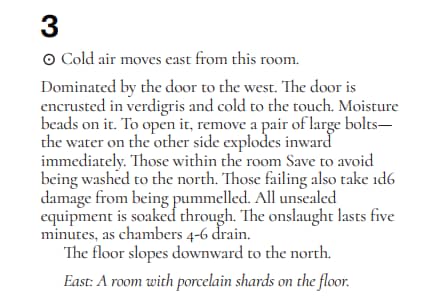 A screenshot of floor 1, room 3 from The Isle by Luke Gearing:
3⊙
Cold air moves east from this room.
Dominated by the door to the west. The door is
encrusted in verdigris and cold to the touch. Moisture
beads on it. To open it, remove a pair of large bolts—
the water on the other side explodes inward
immediately. Those within the room Save to avoid
being washed to the north. Those failing also take 1d6
damage from being pummelled. All unsealed
equipment is soaked through. The onslaught lasts five
minutes, as chambers 4-6 drain.
The floor slopes downward to the north.
East: A room with porcelain shards on the floor.